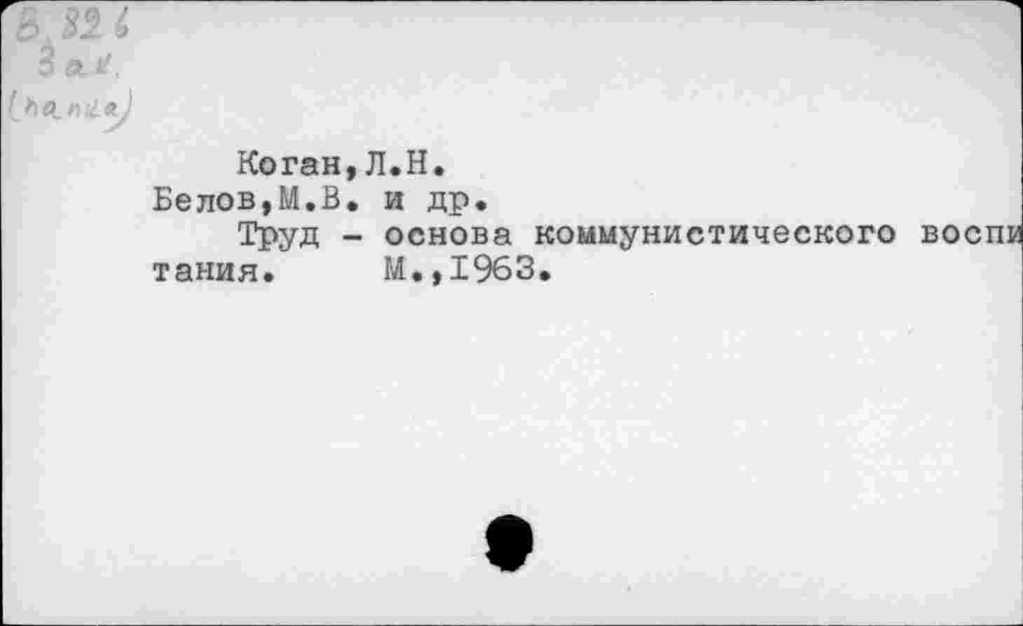 ﻿3 д.
[ьесп >1 л)
Коган,Л.Н.
Белов,М.В. и др.
Труд - основа коммунистического танин. М.,1%3.